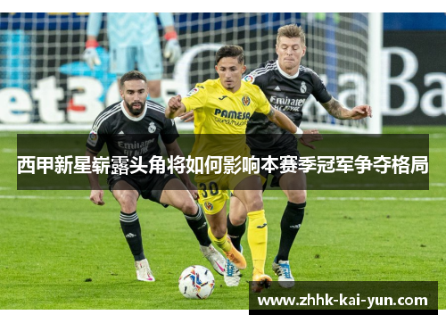 西甲新星崭露头角将如何影响本赛季冠军争夺格局
