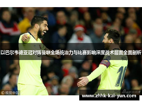 以巴尔韦德亚冠对阵曼联全场统治力与比赛影响深度战术层面全面剖析