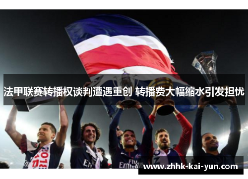 法甲联赛转播权谈判遭遇重创 转播费大幅缩水引发担忧